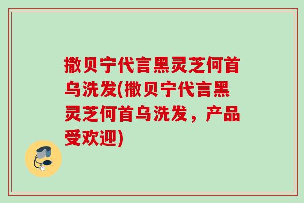 撒贝宁代言黑灵芝何首乌洗发(撒贝宁代言黑灵芝何首乌洗发,产品受欢迎) 撒贝宁代言黑灵芝何首乌洗发(撒贝宁代言黑灵芝何首乌洗发,产品受欢迎)