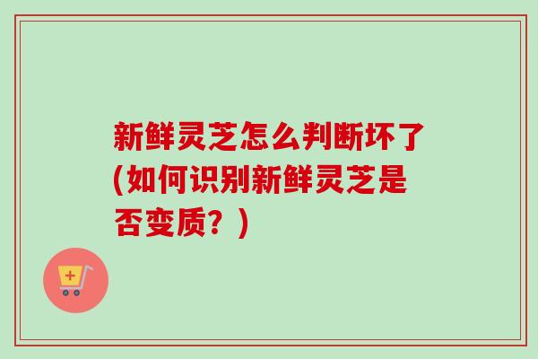新鲜灵芝怎么判断坏了(如何识别新鲜灵芝是否变质？)