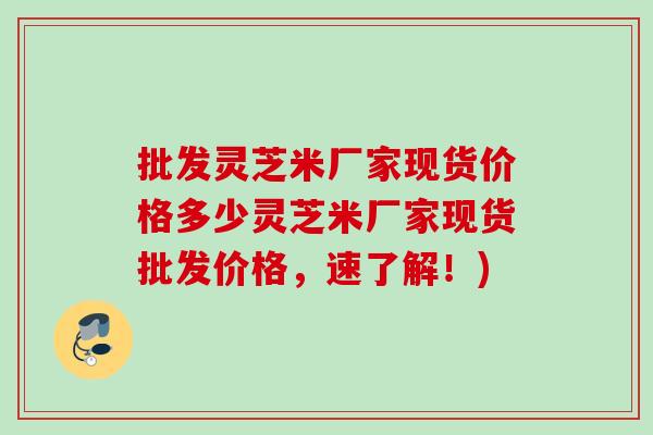 批发灵芝米厂家现货价格多少灵芝米厂家现货批发价格,速了解!) 批发灵芝米厂家现货价格多少灵芝米厂家现货批发价格,速了解!)