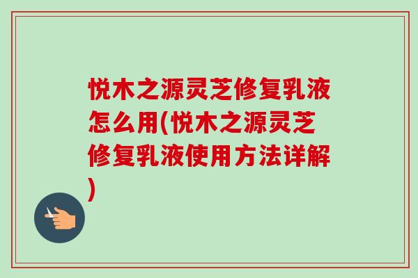 悦木之源灵芝修复乳液怎么用(悦木之源灵芝修复乳液使用方法详解) 悦木之源灵芝修复乳液怎么用(悦木之源灵芝修复乳液使用方法详解)