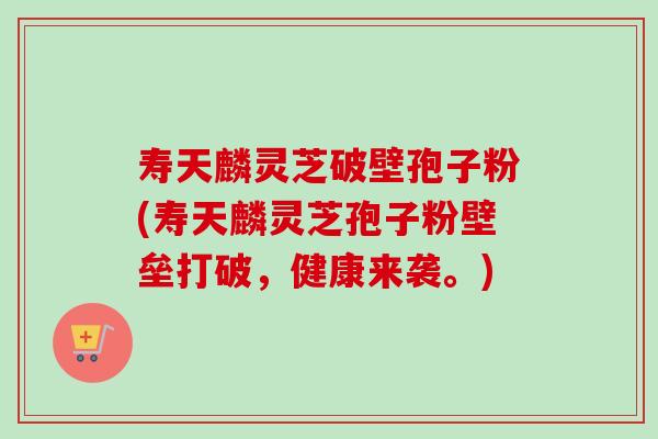 寿天麟灵芝破壁孢子粉(寿天麟灵芝孢子粉壁垒打破,健康来袭。) 寿天麟灵芝破壁孢子粉(寿天麟灵芝孢子粉壁垒打破,健康来袭。)