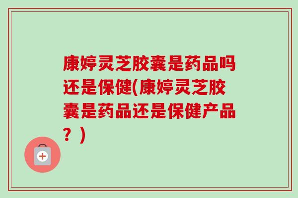 康婷灵芝胶囊是药品吗还是保健(康婷灵芝胶囊是药品还是保健产品?) 康婷灵芝胶囊是药品吗还是保健(康婷灵芝胶囊是药品还是保健产品?)