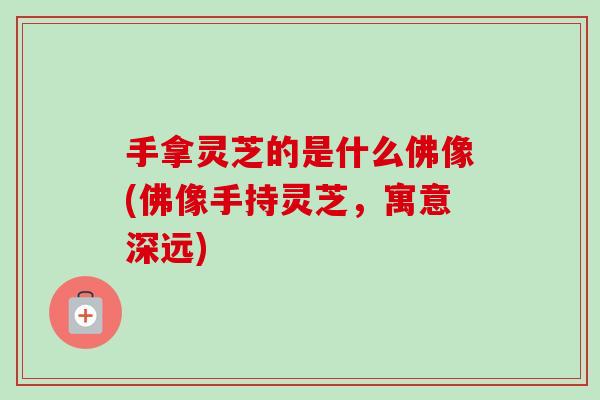 手拿灵芝的是什么佛像(佛像手持灵芝，寓意深远)