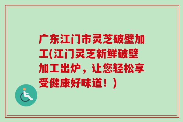 广东江门市灵芝破壁加工(江门灵芝新鲜破壁加工出炉，让您轻松享受健康好味道！)