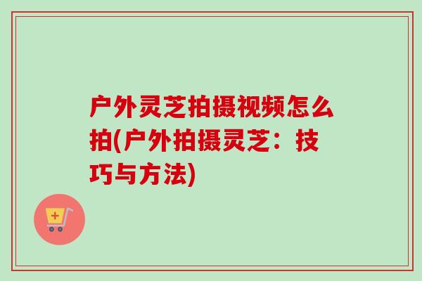 户外灵芝拍摄视频怎么拍(户外拍摄灵芝:技巧与方法) 户外灵芝拍摄视频怎么拍(户外拍摄灵芝:技巧与方法)