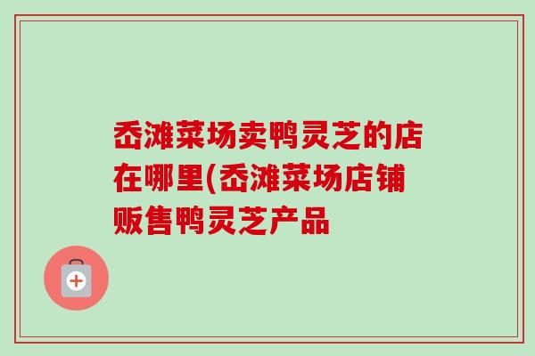 岙滩菜场卖鸭灵芝的店在哪里(岙滩菜场店铺贩售鸭灵芝产品 岙滩菜场卖鸭灵芝的店在哪里(岙滩菜场店铺贩售鸭灵芝产品