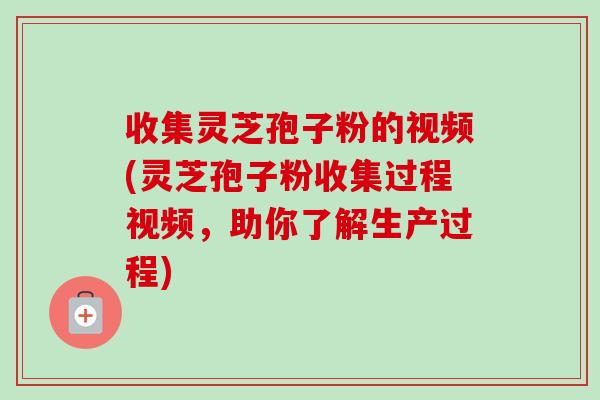 收集灵芝孢子粉的视频(灵芝孢子粉收集过程视频，助你了解生产过程)