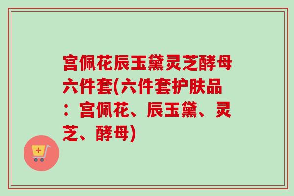 宫佩花辰玉黛灵芝酵母六件套(六件套护肤品:宫佩花、辰玉黛、灵芝、酵母) 宫佩花辰玉黛灵芝酵母六件套(六件套护肤品:宫佩花、辰玉黛、灵芝、酵母)