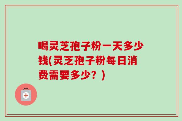 喝灵芝孢子粉一天多少钱(灵芝孢子粉每日消费需要多少?) 喝灵芝孢子粉一天多少钱(灵芝孢子粉每日消费需要多少?)