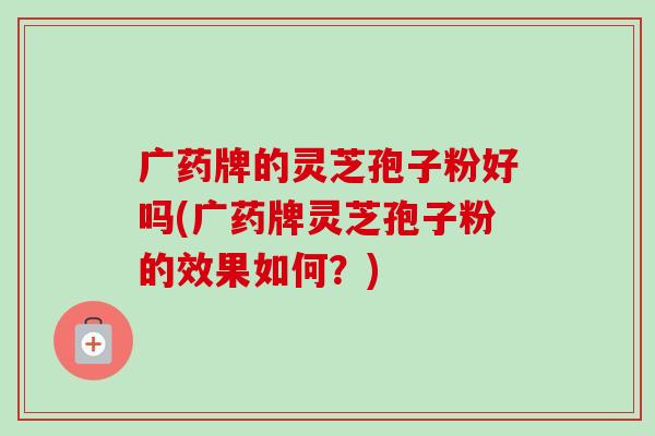 广药牌的灵芝孢子粉好吗(广药牌灵芝孢子粉的效果如何?) 广药牌的灵芝孢子粉好吗(广药牌灵芝孢子粉的效果如何?)
