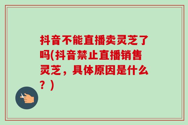 抖音不能直播卖灵芝了吗(抖音禁止直播销售灵芝，具体原因是什么？)