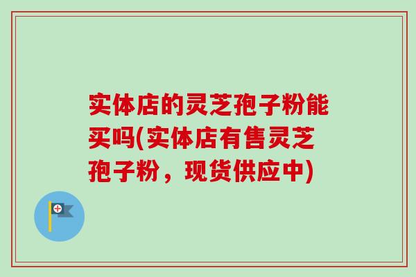 实体店的灵芝孢子粉能买吗(实体店有售灵芝孢子粉,现货供应中) 实体店的灵芝孢子粉能买吗(实体店有售灵芝孢子粉,现货供应中)
