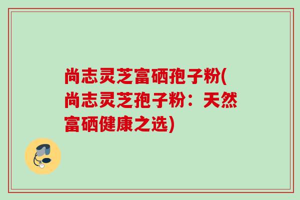 尚志灵芝富硒孢子粉(尚志灵芝孢子粉:天然富硒健康之选) 尚志灵芝富硒孢子粉(尚志灵芝孢子粉:天然富硒健康之选)