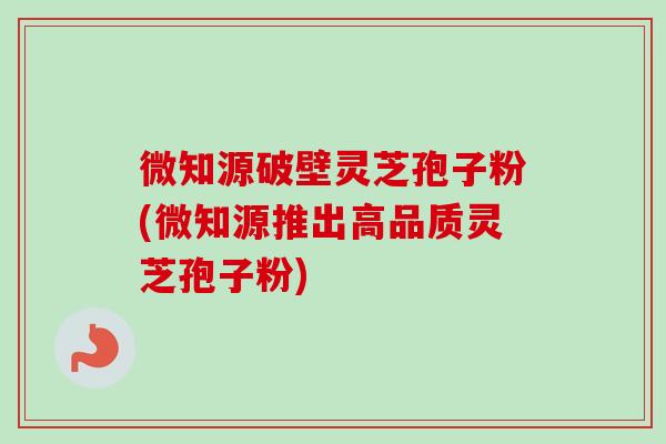 微知源破壁灵芝孢子粉(微知源推出高品质灵芝孢子粉) 微知源破壁灵芝孢子粉(微知源推出高品质灵芝孢子粉)