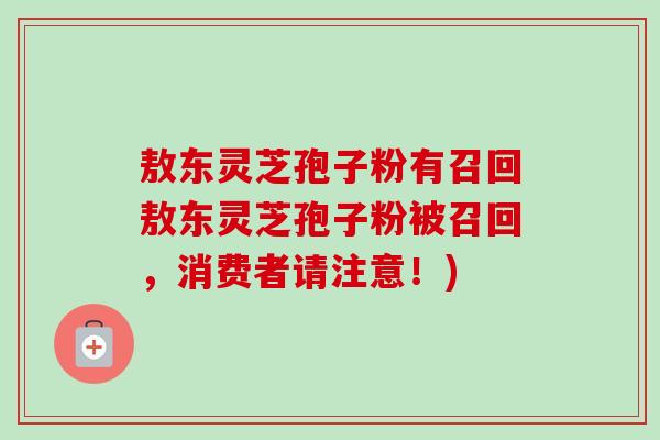 敖东灵芝孢子粉有召回敖东灵芝孢子粉被召回,消费者请注意!) 敖东灵芝孢子粉有召回敖东灵芝孢子粉被召回,消费者请注意!)