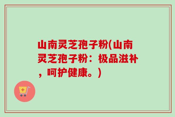 山南灵芝孢子粉(山南灵芝孢子粉:极品滋补,呵护健康。) 山南灵芝孢子粉(山南灵芝孢子粉:极品滋补,呵护健康。)