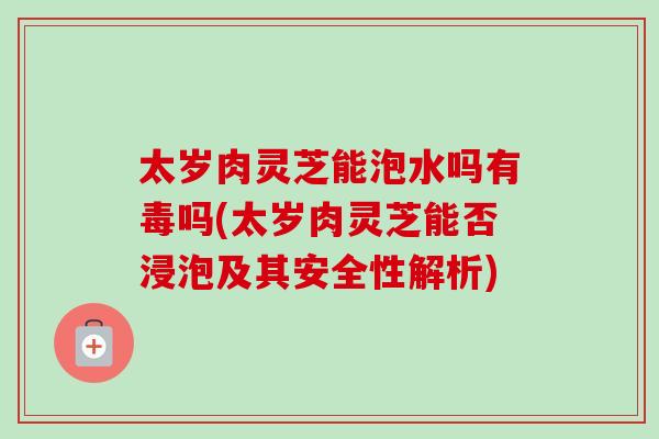 太岁肉灵芝能泡水吗有毒吗(太岁肉灵芝能否浸泡及其安全性解析) 太岁肉灵芝能泡水吗有毒吗(太岁肉灵芝能否浸泡及其安全性解析)
