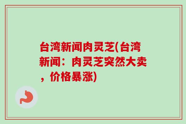 台湾新闻肉灵芝(台湾新闻:肉灵芝突然大卖,价格暴涨) 台湾新闻肉灵芝(台湾新闻:肉灵芝突然大卖,价格暴涨)