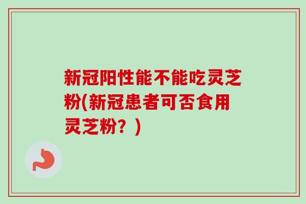 新冠阳性能不能吃灵芝粉(新冠患者可否食用灵芝粉？)