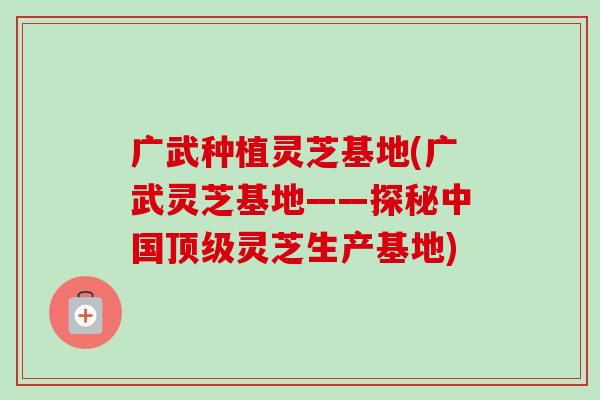 广武种植灵芝基地(广武灵芝基地——探秘中国灵芝生产基地)