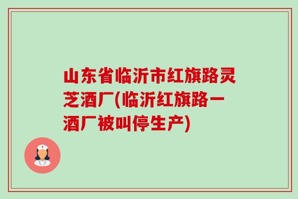 山东省临沂市红旗路灵芝酒厂(临沂红旗路一酒厂被叫停生产) 山东省临沂市红旗路灵芝酒厂(临沂红旗路一酒厂被叫停生产)