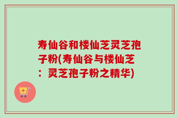 寿仙谷和楼仙芝灵芝孢子粉(寿仙谷与楼仙芝:灵芝孢子粉之精华) 寿仙谷和楼仙芝灵芝孢子粉(寿仙谷与楼仙芝:灵芝孢子粉之精华)
