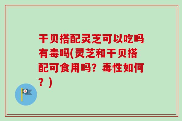 干贝搭配灵芝可以吃吗有毒吗(灵芝和干贝搭配可食用吗?毒性如何?) 干贝搭配灵芝可以吃吗有毒吗(灵芝和干贝搭配可食用吗?毒性如何?)