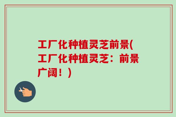 工厂化种植灵芝前景(工厂化种植灵芝：前景广阔！)