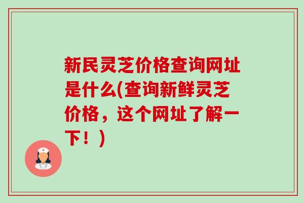 新民灵芝价格查询网址是什么(查询新鲜灵芝价格,这个网址了解一下!) 新民灵芝价格查询网址是什么(查询新鲜灵芝价格,这个网址了解一下!)
