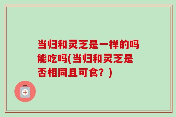 当归和灵芝是一样的吗能吃吗(当归和灵芝是否相同且可食?) 当归和灵芝是一样的吗能吃吗(当归和灵芝是否相同且可食?)