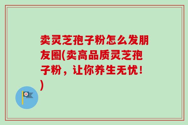卖灵芝孢子粉怎么发朋友圈(卖高品质灵芝孢子粉,让你养生无忧!) 卖灵芝孢子粉怎么发朋友圈(卖高品质灵芝孢子粉,让你养生无忧!)