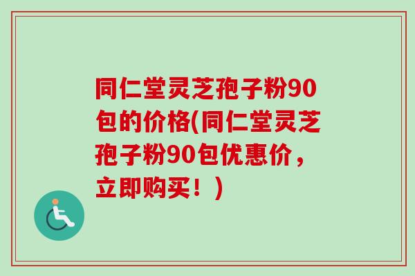 同仁堂灵芝孢子粉90包的价格(同仁堂灵芝孢子粉90包优惠价,立即购买!) 同仁堂灵芝孢子粉90包的价格(同仁堂灵芝孢子粉90包优惠价,立即购买!)