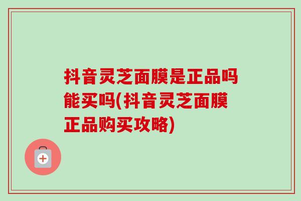 抖音灵芝面膜是正品吗能买吗(抖音灵芝面膜正品购买攻略) 抖音灵芝面膜是正品吗能买吗(抖音灵芝面膜正品购买攻略)