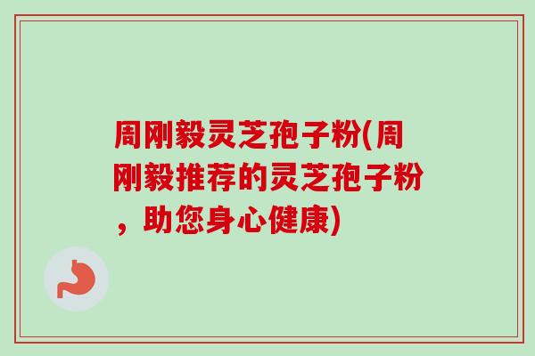 周刚毅灵芝孢子粉(周刚毅推荐的灵芝孢子粉,助您身心健康) 周刚毅灵芝孢子粉(周刚毅推荐的灵芝孢子粉,助您身心健康)