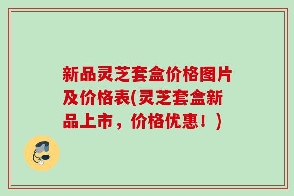 新品灵芝套盒价格图片及价格表(灵芝套盒新品上市，价格优惠！)