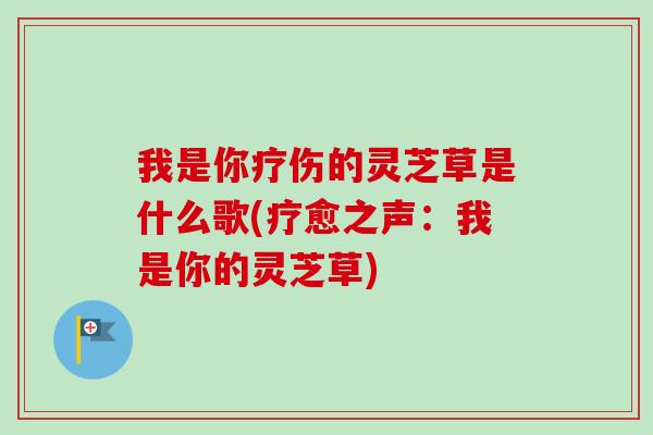 我是你疗伤的灵芝草是什么歌(疗愈之声:我是你的灵芝草) 我是你疗伤的灵芝草是什么歌(疗愈之声:我是你的灵芝草)