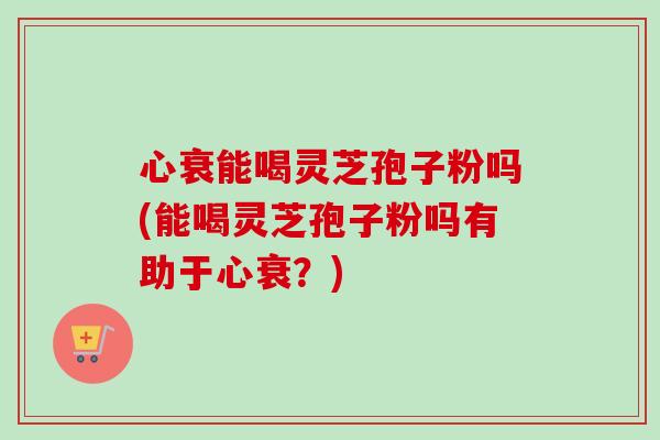 心衰能喝灵芝孢子粉吗(能喝灵芝孢子粉吗有助于心衰?) 心衰能喝灵芝孢子粉吗(能喝灵芝孢子粉吗有助于心衰?)