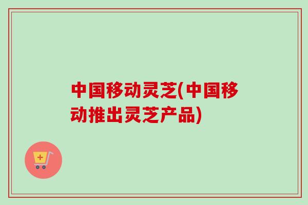 中国移动灵芝(中国移动推出灵芝产品)