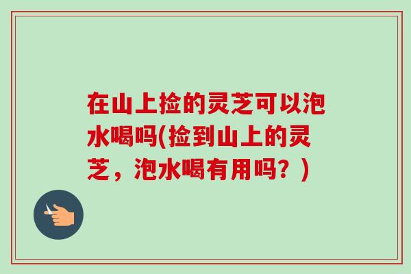在山上捡的灵芝可以泡水喝吗(捡到山上的灵芝,泡水喝有用吗?) 在山上捡的灵芝可以泡水喝吗(捡到山上的灵芝,泡水喝有用吗?)