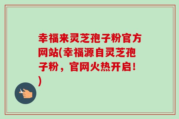幸福来灵芝孢子粉官方网站(幸福源自灵芝孢子粉，官网火热开启！)