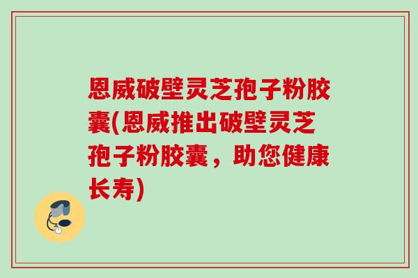 恩威破壁灵芝孢子粉胶囊(恩威推出破壁灵芝孢子粉胶囊,助您健康长寿) 恩威破壁灵芝孢子粉胶囊(恩威推出破壁灵芝孢子粉胶囊,助您健康长寿)