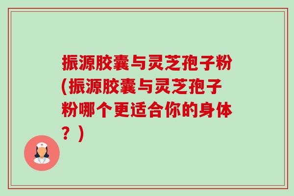 振源胶囊与灵芝孢子粉(振源胶囊与灵芝孢子粉哪个更适合你的身体?) 振源胶囊与灵芝孢子粉(振源胶囊与灵芝孢子粉哪个更适合你的身体?)