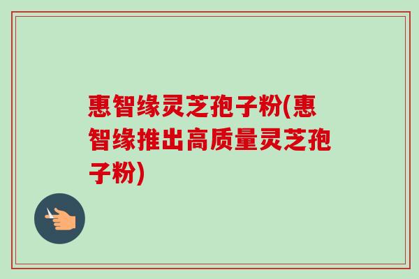 惠智缘灵芝孢子粉(惠智缘推出高质量灵芝孢子粉)