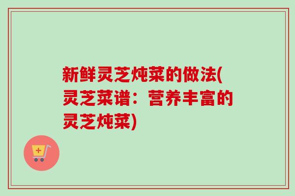 新鲜灵芝炖菜的做法(灵芝菜谱:营养丰富的灵芝炖菜) 新鲜灵芝炖菜的做法(灵芝菜谱:营养丰富的灵芝炖菜)