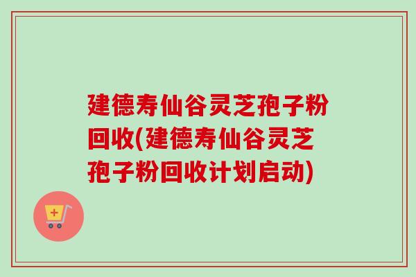 建德寿仙谷灵芝孢子粉回收(建德寿仙谷灵芝孢子粉回收计划启动) 建德寿仙谷灵芝孢子粉回收(建德寿仙谷灵芝孢子粉回收计划启动)