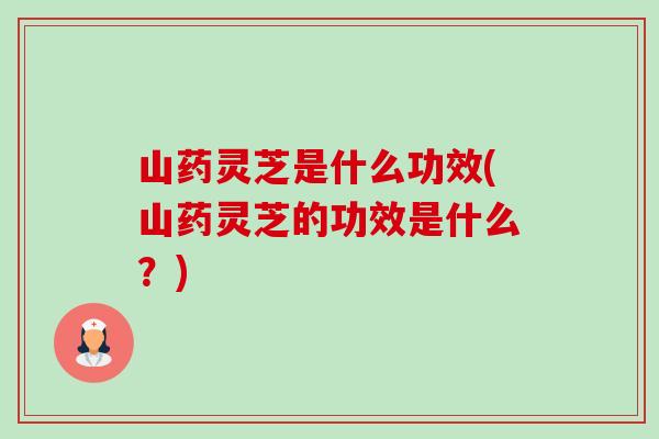 山药灵芝是什么功效(山药灵芝的功效是什么?) 山药灵芝是什么功效(山药灵芝的功效是什么?)