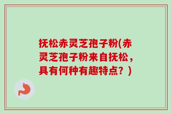 抚松赤灵芝孢子粉(赤灵芝孢子粉来自抚松，具有何种有趣特点？)