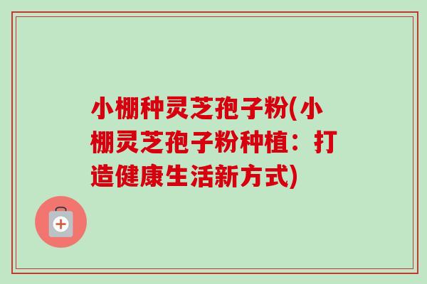 小棚种灵芝孢子粉(小棚灵芝孢子粉种植:打造健康生活新方式) 小棚种灵芝孢子粉(小棚灵芝孢子粉种植:打造健康生活新方式)