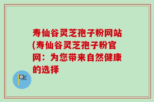 寿仙谷灵芝孢子粉网站(寿仙谷灵芝孢子粉官网:为您带来自然健康的选择 寿仙谷灵芝孢子粉网站(寿仙谷灵芝孢子粉官网:为您带来自然健康的选择