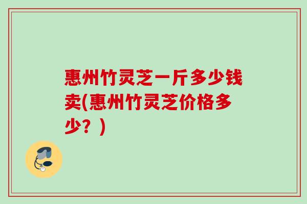 惠州竹灵芝一斤多少钱卖(惠州竹灵芝价格多少?) 惠州竹灵芝一斤多少钱卖(惠州竹灵芝价格多少?)